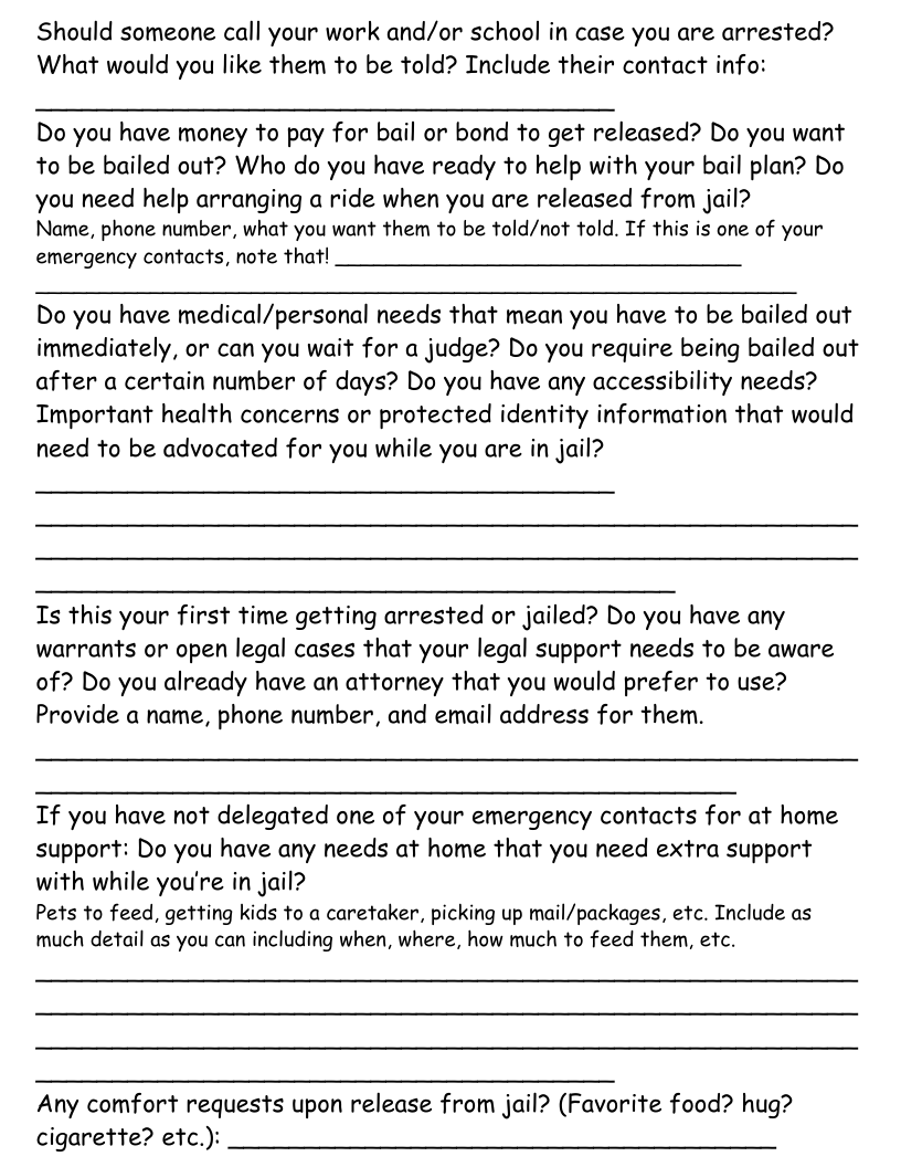 Should someone call your work and/or school in case you are arrested? What would you like them to be told? Include their contact info:  Do you have money to pay for bail or bond to get released? Do you want to be bailed out? Who do you have ready to help with your bail plan? Do  you heed help arranging a ride when you are released from jail? Name, phone number, what you want them to be told/not told. If this is one of your emergency contacts, note that!  Do you have medical/personal needs that mean you have to be bailed out immediately, or can you wait for a judge? Do you require being bailed out after a certain number of days? Do you have any accessibility needs? Important health concerns or protected identity information that would need to be advocated for you while you are in jail?  Is this your first time getting arrested or jailed? Do you have any warrants or open legal cases that your legal support needs to be aware of? Do you already have an attorney that you would prefer to use? Provide a name, phone number, and email address for them.  If you have not delegated one of your emergency contacts for at home support: Do you have any needs at home that you need extra support with while you’re in jail?  Pets to feed, getting kids to a caretaker, picking up mail/packages, etc. Include as much detail as you can including when, where, how much to feed them, etc.  Any comfort requests upon release from jail? (Favorite food? hug? cigarette? etc.):  